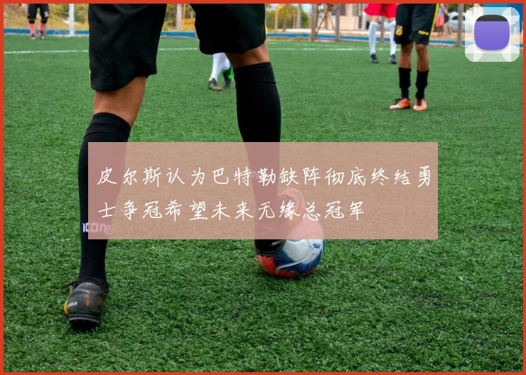 皮尔斯认为巴特勒缺阵彻底终结勇士争冠希望未来无缘总冠军
