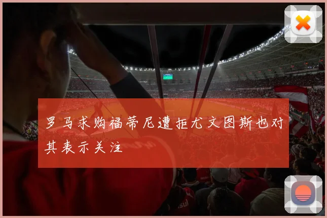 罗马求购福蒂尼遭拒尤文图斯也对其表示关注
