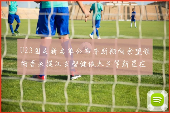 U23国足新名单公布李新翔向余望领衔吾米提江玄智健依木兰等新星在列
