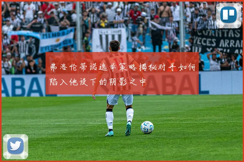 弗洛伦蒂诺选举策略揭秘对手如何陷入他设下的阴影之中