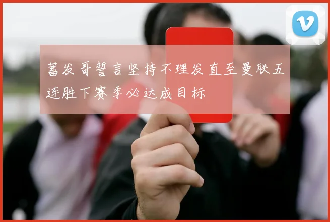 蓄发哥誓言坚持不理发直至曼联五连胜下赛季必达成目标