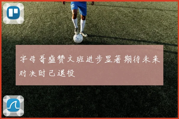 字母哥盛赞文班进步显著期待未来对决时已退役