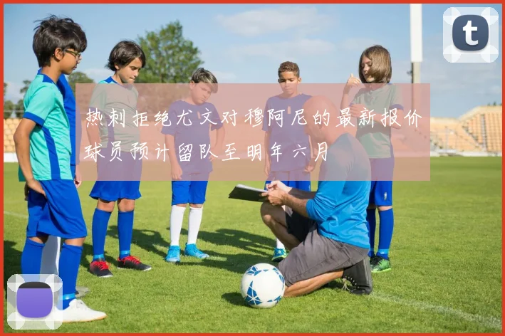 热刺拒绝尤文对穆阿尼的最新报价球员预计留队至明年六月