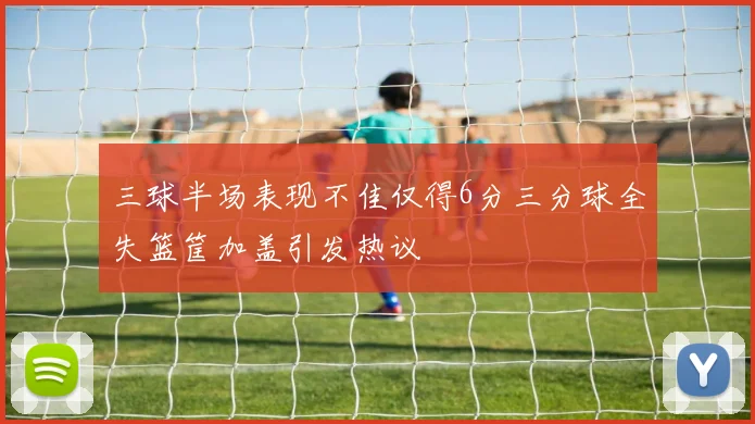 三球半场表现不佳仅得6分三分球全失篮筐加盖引发热议