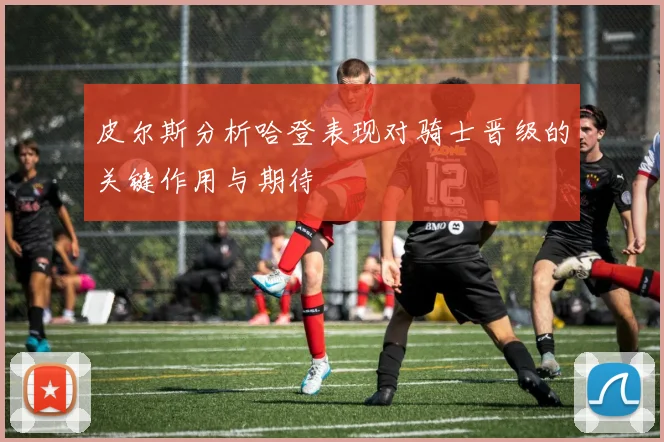 皮尔斯分析哈登表现对骑士晋级的关键作用与期待