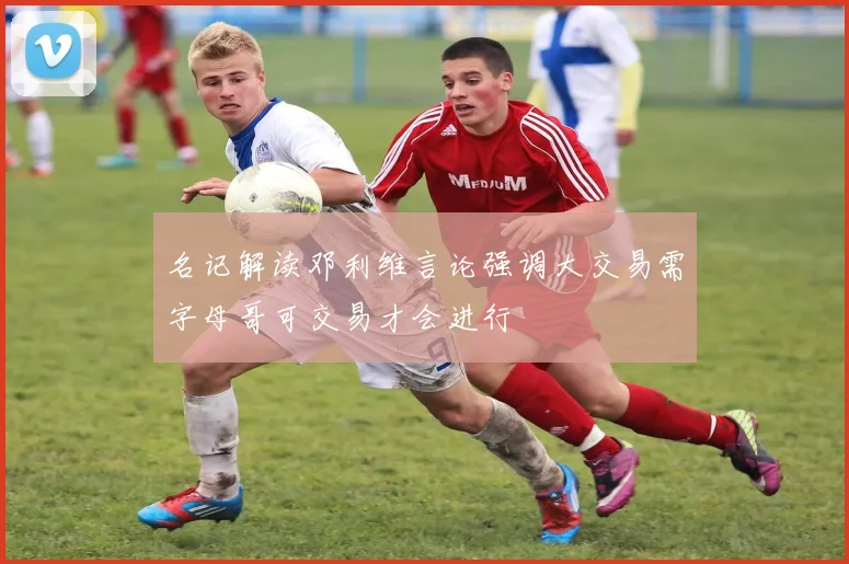 名记解读邓利维言论强调大交易需字母哥可交易才会进行