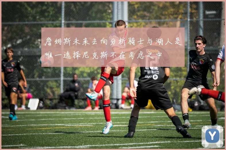 詹姆斯未来去向分析骑士与湖人是唯一选择尼克斯不在考虑之中